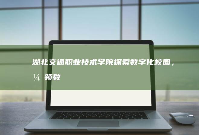 湖北交通职业技术学院：探索数字化校园，引领教育创新未来